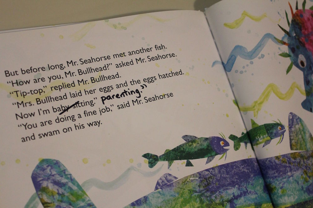 In the Eric Carle book "Mister Seahorse" there is this dialogue by Mr Bullhead: "Mrs. Bullhead laid her eggs and the eggs hatched. Now I'm baby-sitting." I have edited the text by striking out "baby-sitting" and writing in "parenting."